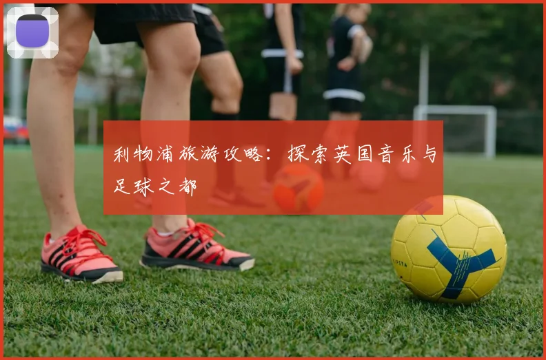 利物浦旅游攻略:探索英国音乐与足球之都