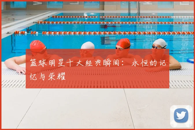 篮球明星十大经典瞬间：永恒的记忆与荣耀