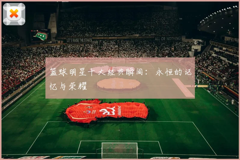 篮球明星十大经典瞬间：永恒的记忆与荣耀