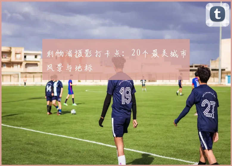 利物浦摄影打卡点:20个最美城市风景与地标