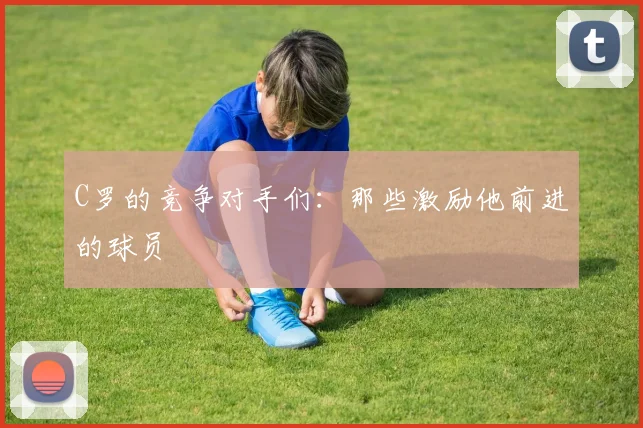 C罗的竞争对手们:那些激励他前进的球员