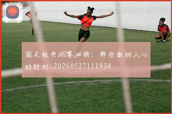 国足经典比赛回顾:那些激动人心的时刻_20260527111934