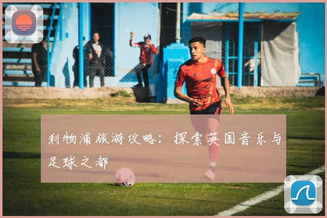 利物浦旅游攻略:探索英国音乐与足球之都
