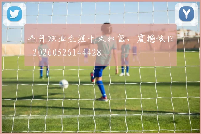 乔丹职业生涯十大扣篮,震撼依旧_20260526144428