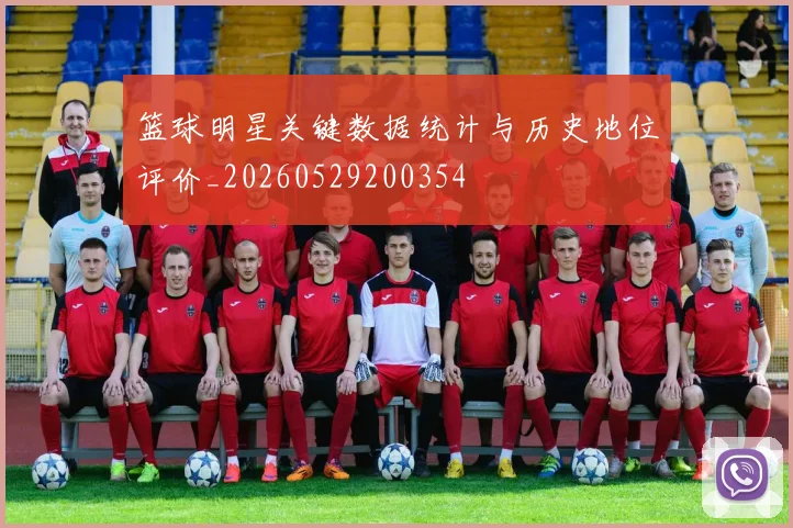 篮球明星关键数据统计与历史地位评价_20260529200354